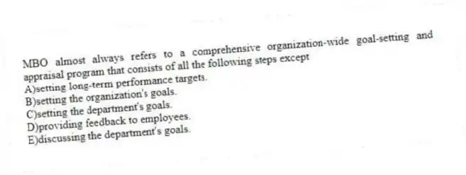 MBO almost always refers to a comprehensive organization-wide goal-setting and appraisal program that consists of all the following steps except
A)setting long-term performance targets.
B)setting the organization's goals.
C)setting the department's goals.
D)providing feedback to employees.
E)discussing the department's goals.