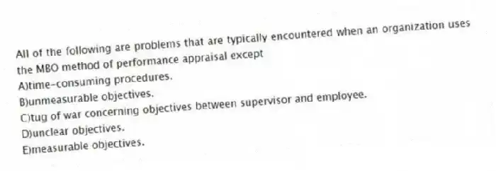 All of the following are problems that are typically encountered when an organization uses the MBO method of performance appraisal except
A)time-consuming procedures.
B)unmeasurable objectives.
C)tug of war concerning objectives between supervisor and employee.
D)unclear objectives.
E)measurable objectives.