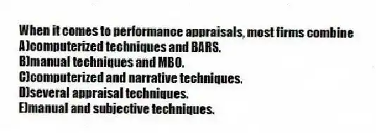 When it comes to performance appraisals, most firms combine
A)computerized techniques and BARS.
B)manual techniques and MBO.
C)computerized and narrative techniques.
D)several appraisal techniques.
E)manual and subjective techniques.