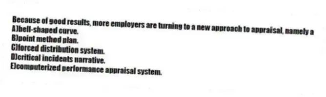 Because of good results, more employers are turning to a new approach to appraisal, namely a
A)bell-shaped curve.
B)point method plan.
C)forced distribution system.
D)critical incidents narrative.
E)computerized performance appraisal system.