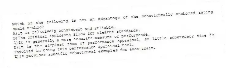 Which of the following is not an advantage of the behaviourally anchored rating scale method?
A)It is relatively consistent and reliable.
B)The critical incidents allow for clearer standards.
C)It is generally a more accurate measure of performance.
D)It is the simplest form of performance appraisal, so little supervisor time is involved in using this performance appraisal tool.
E)It provides specific behavioural examples for each trait.