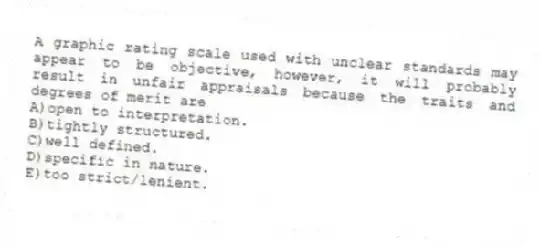A graphic rating scale used with unclear standards may appear to be objective, however, it will probably result in unfair appraisals because the traits and degrees of merit are
A)open to interpretation.
B)tightly structured.
C)well defined.
D)specific in nature.
E)too strict/lenient.