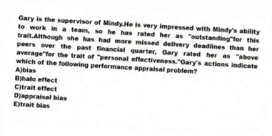 Gary is the supervisor of Mindy.He is very impressed with Mindy's ability to work in a team, so he has rated her as "outstanding"for this trait.Although she has had more missed delivery deadlines than her peers over the past financial quarter, Gary rated her as "above average"for the trait of "personal effectiveness."Gary's actions indicate which of the following performance appraisal problem?
A)bias
B)halo effect
C)trait effect
D)appraisal bias
E)trait bias