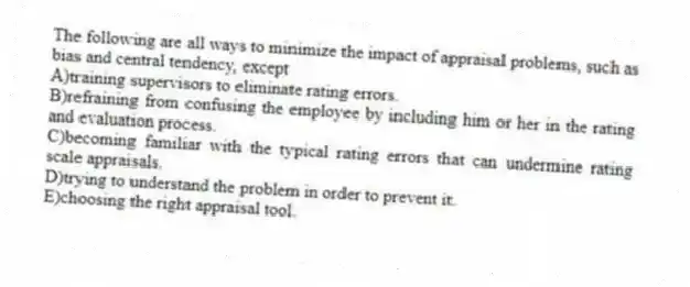 The following are all ways to minimize the impact of appraisal problems, such as bias and central tendency, except
A)training supervisors to eliminate rating errors.
B)refraining from confusing the employee by including him or her in the rating and evaluation process.
C)becoming familiar with the typical rating errors that can undermine rating scale appraisals.
D)trying to understand the problem in order to prevent it.
E)choosing the right appraisal tool.