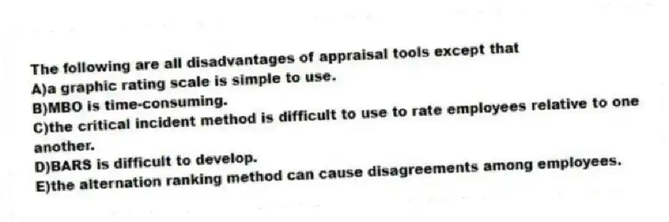 The following are all disadvantages of appraisal tools except that
A)a graphic rating scale is simple to use.
B)MBO is time-consuming.
C)the critical incident method is difficult to use to rate employees relative to one another.
D)BARS is difficult to develop.
E)the alternation ranking method can cause disagreements among employees.