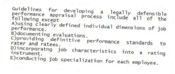 Guidelines for developing a legally defensible performance appraisal process include all of the following except
A)using clearly defined individual dimensions of job performance.
B)documenting evaluations.
C)providing definitive performance standards to rater and ratees.
D)incorporatng job characteristics into a rating instrument.
E)conducting job specialization for each employee.