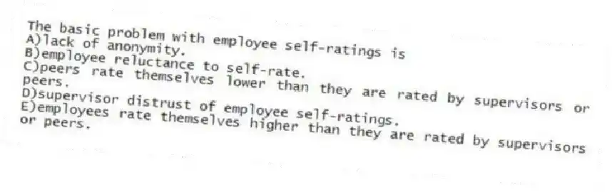 The basic problem with employee self-ratings is
A)lack of anonymity.
B)employee reluctance to self-rate.
C)peers rate themselves lower than they are rated by supervisors or peers.
D)supervisor distrust of employee self-ratings.
E)employees rate themselves higher than they are rated by supervisors or peers.