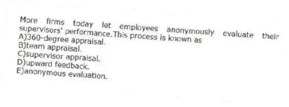 More firms today let employees anonymously evaluate their supervisors' performance.This process is known as
A)360-degree appraisal.
B)team appraisal.
C)supervisor appraisal.
D)upward feedback.
E)anonymous evaluation.
