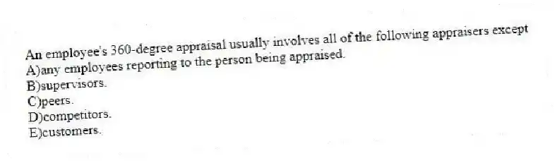 An employee's 360-degree appraisal usually involves all of the following appraisers except
A)any employees reporting to the person being appraised.
B)supervisors.
C)peers.
D)competitors.
E)customers.