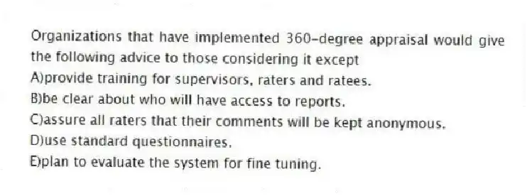 Organizations that have implemented 360-degree appraisal would give the following advice to those considering it except
A)provide training for supervisors, raters and ratees.
B)be clear about who will have access to reports.
C)assure all raters that their comments will be kept anonymous.
D)use standard questionnaires.
E)plan to evaluate the system for fine tuning.