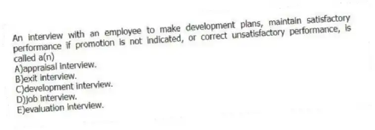 An interview with an employee to make development plans, maintain satisfactory performance if promotion is not indicated, or correct unsatisfactory performance, is called a(n)
A)appraisal interview.
B)exit interview.
C)development interview.
D)job interview.
E)evaluation interview.
