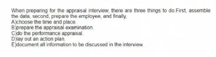 When preparing for the appraisal interview, there are three things to do.First, assemble the data, second, prepare the employee, and finally,
A)choose the time and place.
B)prepare the appraisal examination.
C)do the performance appraisal.
D)lay out an action plan.
E)document all information to be discussed in the interview.