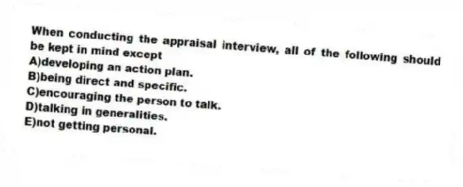 When conducting the appraisal interview, all of the following should be kept in mind except
A)developing an action plan.
B)being direct and specific.
C)encouraging the person to talk.
D)talking in generalities.
E)not getting personal.