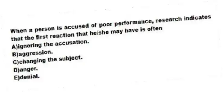 When a person is accused of poor performance, research indicates that the first reaction that he/she may have is often
A)ignoring the accusation.
B)aggression.
C)changing the subject.
D)anger.
E)denial.