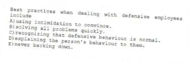 Best practices when dealing with defensive employees include
A)using intimidation to convince.
B)solving all problems quickly.
C)recognizing that defensive behaviour is normal.
D)explaining the person's behaviour to them.
E)never backing down.