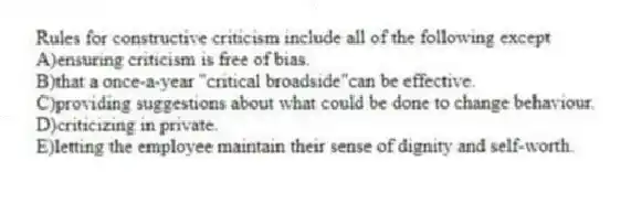 Rules for constructive criticism include all of the following except
A)ensuring criticism is free of bias.
B)that a once-a-year "critical broadside"can be effective.
C)providing suggestions about what could be done to change behaviour.
D)criticizing in private.
E)letting the employee maintain their sense of dignity and self-worth.