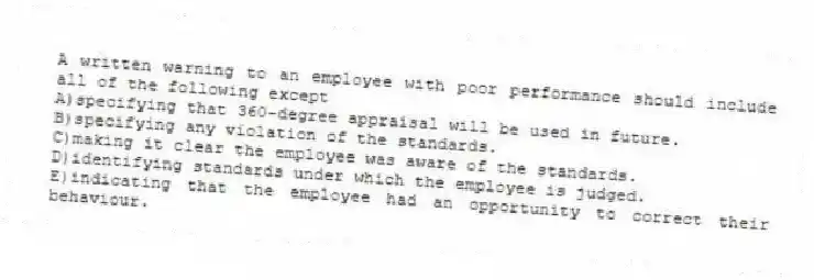 A written warning to an employee with poor performance should include all of the following except
A)specifying that 360-degree appraisal will be used in future.
B)specifying any violation of the standards.
C)making it clear the employee was aware of the standards.
D)identifying standards under which the employee is judged.
E)indicating that the employee had an opportunity to correct their behaviour.