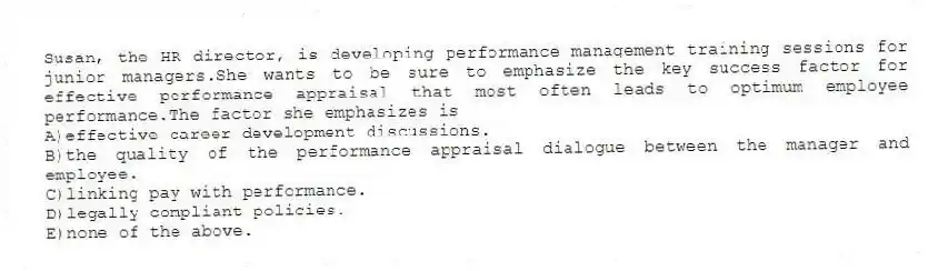 Susan, the HR director, is developing performance management training sessions for junior managers.She wants to be sure to emphasize the key success factor for effective performance appraisal that most often leads to optimum employee performance.The factor she emphasizes is
A)effective career development discussions.
B)the quality of the performance appraisal dialogue between the manager and employee.
C)linking pay with performance.
D)legally compliant policies.
E)none of the above.