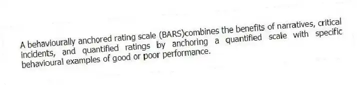 A behaviourally anchored rating scale (BARS)combines the benefits of narratives, critical incidents, and quantified ratings by anchoring a quantified scale with specific behavioural examples of good or poor performance.