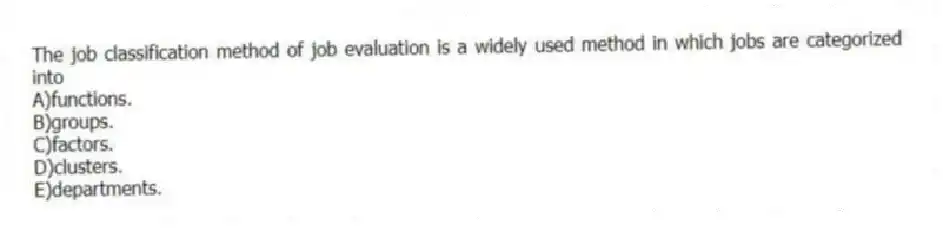 The job classification method of job evaluation is a widely used method in which jobs are categorized into
A)functions.
B)groups.
C)factors.
D)clusters.
E)departments.