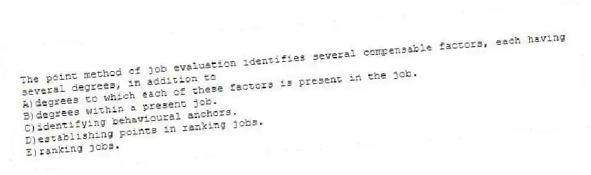 The point method of job evaluation identifies several compensable factors, each having several degrees, in addition to
A)degrees to which each of these factors is present in the job.
B)degrees within a present job.
C)identifying behavioural anchors.
D)establishing points in ranking jobs.
E)ranking jobs.
