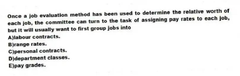 Once a job evaluation method has been used to determine the relative worth of each job, the committee can turn to the task of assigning pay rates to each job, but it will usually want to first group jobs into
A)labour contracts.
B)range rates.
C)personal contracts.
D)department classes.
E)pay grades.