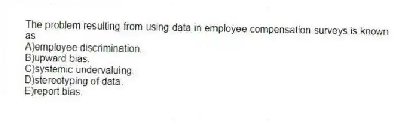 The problem resulting from using data in employee compensation surveys is known as
A)employee discrimination.
B)upward bias.
C)systemic undervaluing.
D)stereotyping of data.
E)report bias.