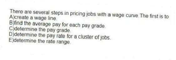 There are several steps in pricing jobs with a wage curve.The first is to
A)create a wage line.
B)find the average pay for each pay grade.
C)determine the pay grade.
D)determine the pay rate for a cluster of jobs.
E)determine the rate range.
