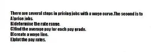 There are several steps in pricing jobs with a wage curve.The second is to
A)price jobs.
B)determine the rate range.
C)find the average pay for each pay grade.
D)create a wage line.
E)plot the pay rates.