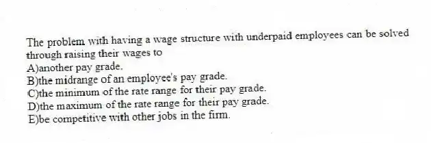 The problem with having a wage structure with underpaid employees can be solved through raising their wages to
A)another pay grade.
B)the midrange of an employee's pay grade.
C)the minimum of the rate range for their pay grade.
D)the maximum of the rate range for their pay grade.
E)be competitive with other jobs in the firm.