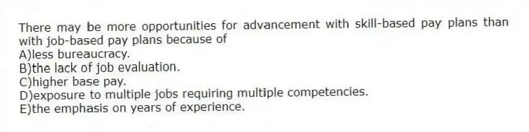 There may be more opportunities for advancement with skill-based pay plans than with job-based pay plans because of
A)less bureaucracy.
B)the lack of job evaluation.
C)higher base pay.
D)exposure to multiple jobs requiring multiple competencies.
E)the emphasis on years of experience.