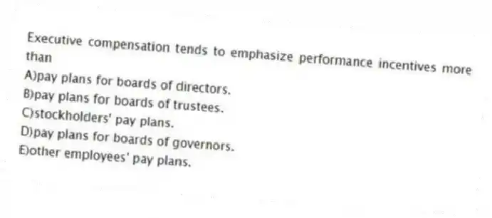 Executive compensation tends to emphasize performance incentives more than
A)pay plans for boards of directors.
B)pay plans for boards of trustees.
C)stockholders' pay plans.
D)pay plans for boards of governors.
E)other employees' pay plans.