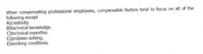 When compensating professional employees, compensable factors tend to focus on all of the following except
A)creativity.
B)technical knowledge.
C)technical expertise.
D)problem solving.
E)working conditions.