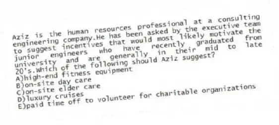 Aziz is the human resources professional at a consulting engineering company.He has been asked by the executive team to suggest incentives that would most likely motivate the junior engineers who have recently graduated from university and are generally in their mid to late 20's.Which of the following should Aziz suggest?
A)high-end fitness equipment
B)on-site day care
C)on-site elder care
D)luxury cruises
E)paid time off to volunteer for charitable organizations
