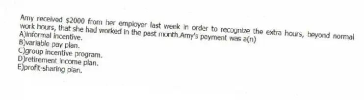 Amy received $2000 from her employer last week in order to recognize the extra hours, beyond normal work hours, that she had worked in the past month.Amy's payment was a(n)
A)informal incentive.
B)variable pay plan.
C)group incentive program.
D)retirement income plan.
E)profit-sharing plan.
