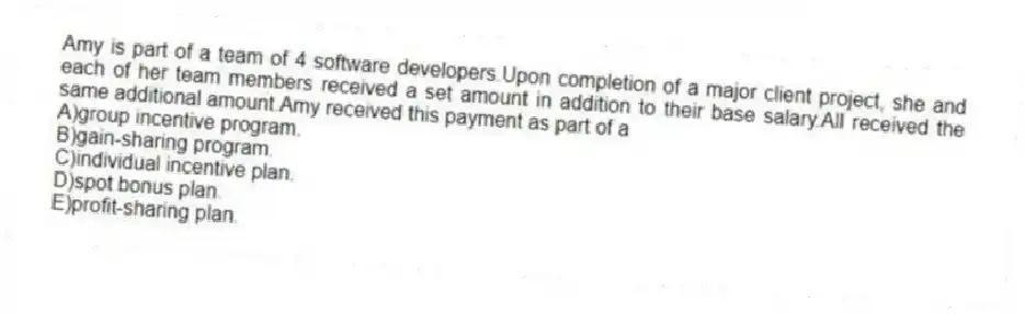 Amy is part of a team of 4 software developers.Upon completion of a major client project, she and each of her team members received a set amount in addition to their base salary.All received the same additional amount.Amy received this payment as part of a
A)group incentive program.
B)gain-sharing program.
C)individual incentive plan.
D)spot bonus plan.
E)profit-sharing plan.