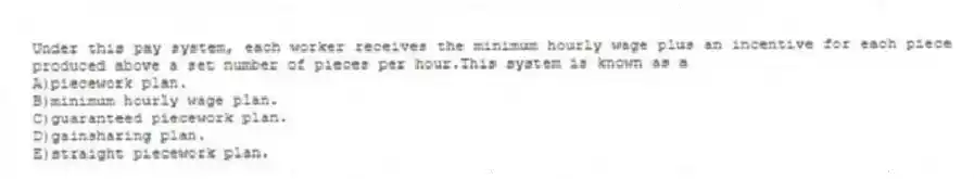 Under this pay system, each worker receives the minimum hourly wage plus an incentive for each piece produced above a set number of pieces per hour.This system is known as a
A)piecework plan.
B)minimum hourly wage plan.
C)guaranteed piecework plan.
D)gainsharing plan.
E)straight piecework plan.