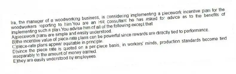 Ira, the manager of a woodworking business, is considering implementing a piecework incentive plan for the woodworkers reporting to him.You are an HR consultant he has asked for advice as to the benefits of implementing such a plan.You advise him of all of the following except that
A)piecework plans are simple and easily understood.
B)the incentive value of piece-rate plans can be powerful since rewards are directly tied to performance.
C)piece-rate plans appear equitable in principle.
D)since the piece rate is quoted on a per-piece basis, in workers' minds, production standards become tied inseparably to the amount of money earned.
E)they are easily understood by employees.