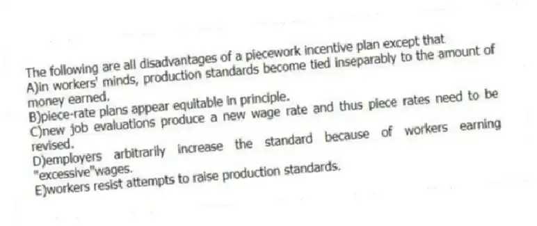 The following are all disadvantages of a piecework incentive plan except that
A)in workers' minds, production standards become tied inseparably to the amount of money earned.
B)piece-rate plans appear equitable in principle.
C)new job evaluations produce a new wage rate and thus piece rates need to be revised.
D)employers arbitrarily increase the standard because of workers earning "excessive"wages.
E)workers resist attempts to raise production standards.