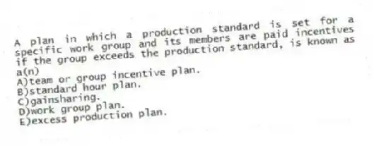 A plan in which a production standard is set for a specific work group and its members are paid incentives if the group exceeds the production standard, is known as a(n)
A)team or group incentive plan.
B)standard hour plan.
C)gainsharing.
D)work group plan.
E)excess production plan.