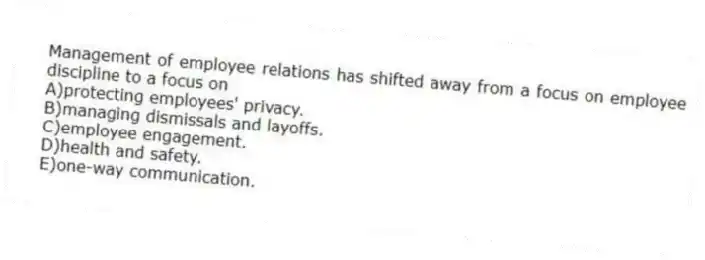 Management of employee relations has shifted away from a focus on employee discipline to a focus on
A)protecting employees' privacy.
B)managing dismissals and layoffs.
C)employee engagement.
D)health and safety.
E)one-way communication.