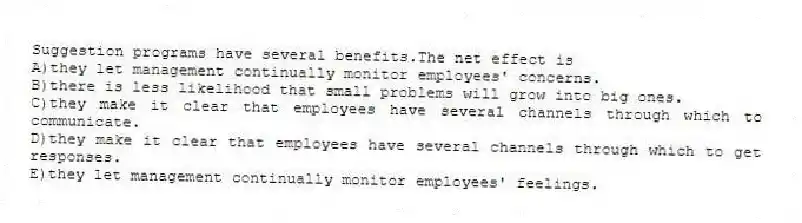 Suggestion programs have several benefits.The net effect is
A)they let management continually monitor employees' concerns.
B)there is less likelihood that small problems will grow into big ones.
C)they make it clear that employees have several channels through which to communicate.
D)they make it clear that employees have several channels through which to get responses.
E)they let management continually monitor employees' feelings.