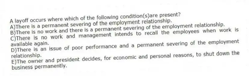 A layoff occurs where which of the following condition(s)are present?
A)There is a permanent severing of the employment relationship.
B)There is no work and there is a permanent severing of the employment relationship.
C)There is no work and management intends to recall the employees when work is available again.
D)There is an issue of poor performance and a permanent severing of the employment relationship.
E)The owner and president decides, for economic and personal reasons, to shut down the business permanently.