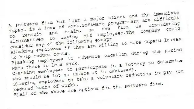 A software firm has lost a major client and the immediate impact is a loss of work.Software programmers are difficult to recruit and train, so the firm is considering alternatives to laying off employees.The company could consider any of the following except
A)asking employees if they are willing to take unpaid leaves to help reduce costs.
B)asking employees to schedule vacation during the period when there is less work.
C)asking employees to participate in a lottery to determine who should be let go (since it is unbiased).
D)asking employees to take a voluntary reduction in pay (or reduced hours of work).
E)All of the above are options for the software firm.