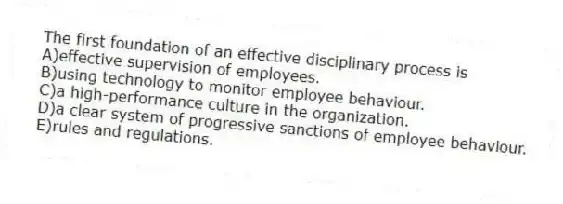 The first foundation of an effective disciplinary process is
A)effective supervision of employees.
B)using technology to monitor employee behaviour.
C)a high-performance culture in the organization.
D)a clear system of progressive sanctions of employee behaviour.
E)rules and regulations.