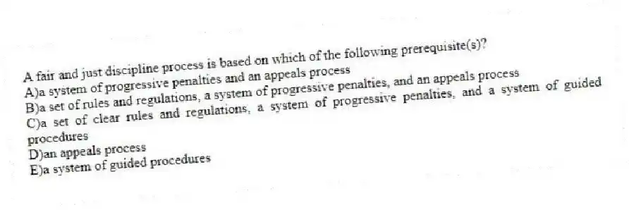 A fair and just discipline process is based on which of the following prerequisite(s)?
A)a system of progressive penalties and an appeals process
B)a set of rules and regulations, a system of progressive penalties, and an appeals process
C)a set of clear rules and regulations, a system of progressive penalties, and a system of guided procedures
D)an appeals process
E)a system of guided procedures
