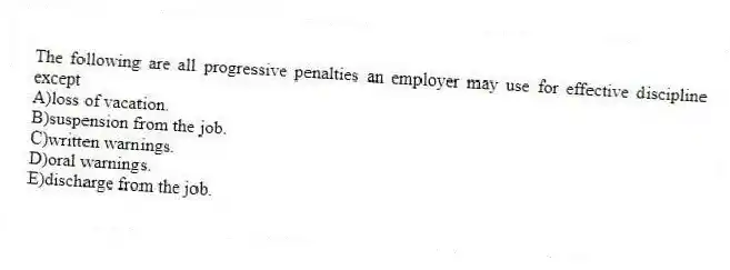 The following are all progressive penalties an employer may use for effective discipline except
A)loss of vacation.
B)suspension from the job.
C)written warnings.
D)oral warnings.
E)discharge from the job.