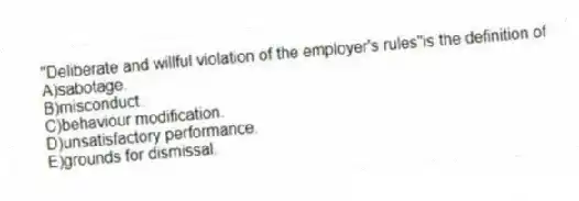 "Deliberate and willful violation of the employer's rules"is the definition of
A)sabotage.
B)misconduct.
C)behaviour modification.
D)unsatisfactory performance.
E)grounds for dismissal.