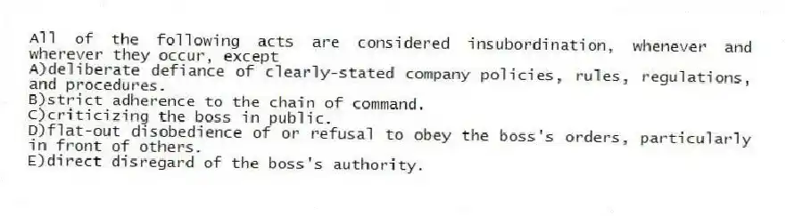 All of the following acts are considered insubordination, whenever and wherever they occur, except
A)deliberate defiance of clearly-stated company policies, rules, regulations, and procedures.
B)strict adherence to the chain of command.
C)criticizing the boss in public.
D)flat-out disobedience of or refusal to obey the boss's orders, particularly in front of others.
E)direct disregard of the boss's authority.