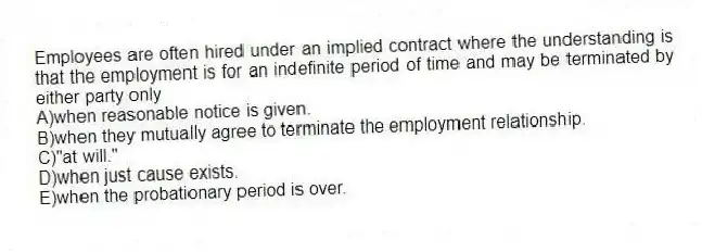 Employees are often hired under an implied contract where the understanding is that the employment is for an indefinite period of time and may be terminated by either party only
A)when reasonable notice is given.
B)when they mutually agree to terminate the employment relationship.
C)"at will."
D)when just cause exists.
E)when the probationary period is over.